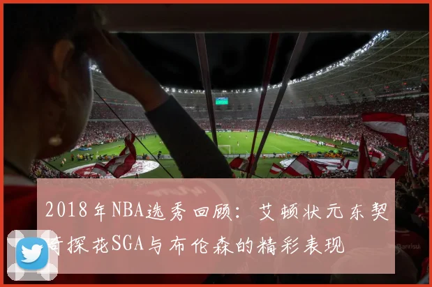 2018年NBA选秀回顾：艾顿状元东契奇探花SGA与布伦森的精彩表现