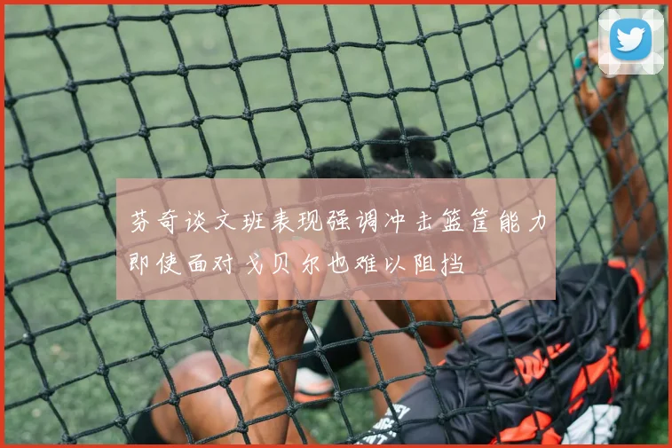 芬奇谈文班表现强调冲击篮筐能力即使面对戈贝尔也难以阻挡