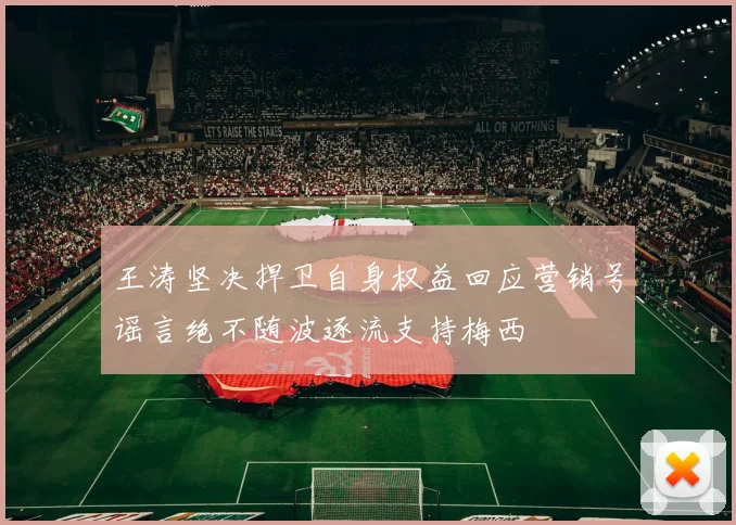王涛坚决捍卫自身权益回应营销号谣言绝不随波逐流支持梅西