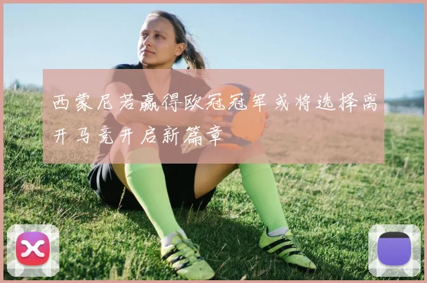 西蒙尼若赢得欧冠冠军或将选择离开马竞开启新篇章