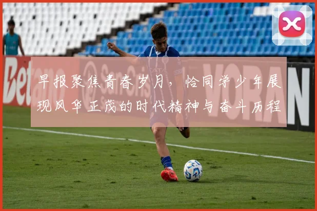 早报聚焦青春岁月，恰同学少年展现风华正茂的时代精神与奋斗历程