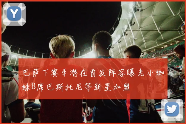 巴萨下赛季潜在首发阵容曝光小蜘蛛B席巴斯托尼等新星加盟