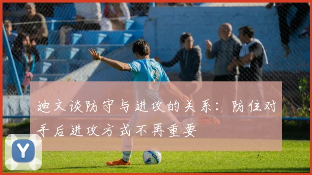 迪文谈防守与进攻的关系：防住对手后进攻方式不再重要