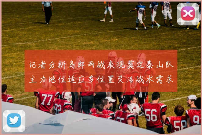 记者分析乌郎两战表现奠定泰山队主力地位适应多位置灵活战术需求