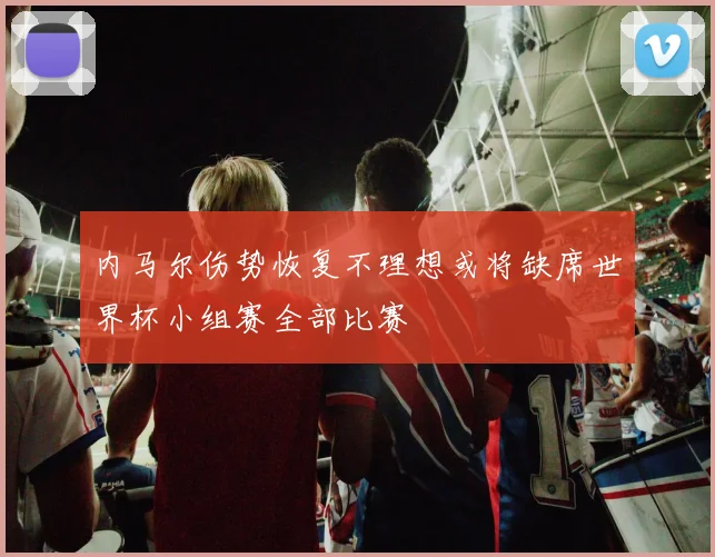 内马尔伤势恢复不理想或将缺席世界杯小组赛全部比赛
