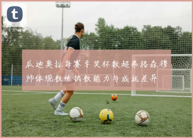 瓜迪奥拉每赛季奖杯数超弗格森穆帅体现教练执教能力与成就差异