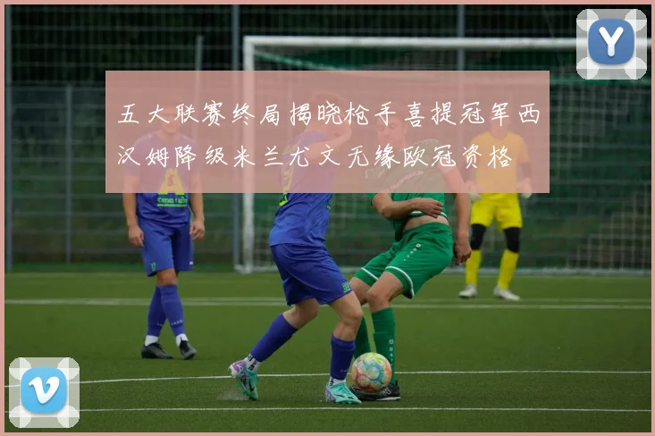 五大联赛终局揭晓枪手喜提冠军西汉姆降级米兰尤文无缘欧冠资格