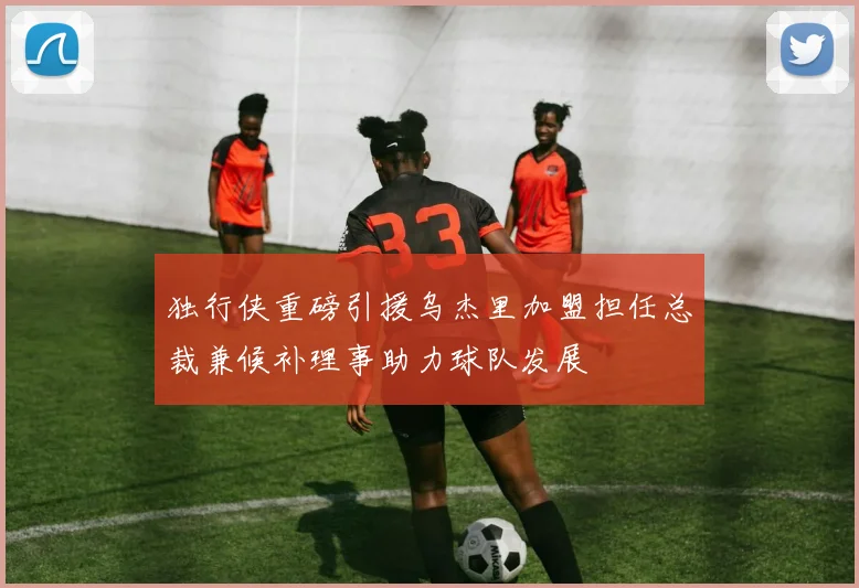 独行侠重磅引援乌杰里加盟担任总裁兼候补理事助力球队发展