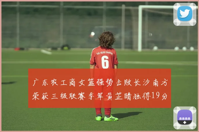 广东农工商女篮强势击败长沙南方荣获三级联赛季军黄芷晴独得19分助力胜利