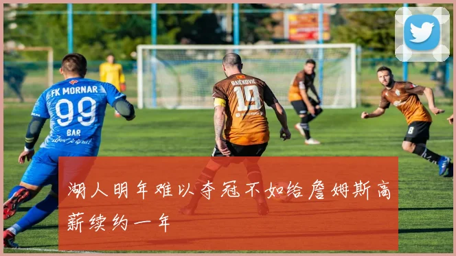 湖人明年难以夺冠不如给詹姆斯高薪续约一年