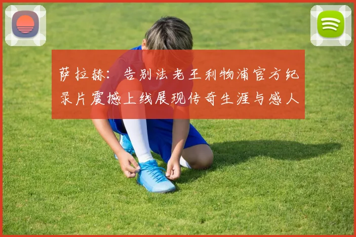 萨拉赫：告别法老王利物浦官方纪录片震撼上线展现传奇生涯与感人时刻