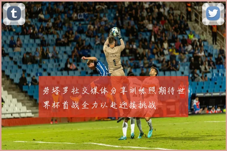 劳塔罗社交媒体分享训练照期待世界杯首战全力以赴迎接挑战
