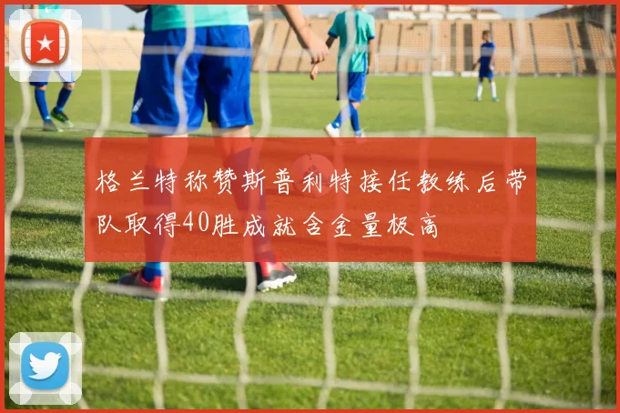 格兰特称赞斯普利特接任教练后带队取得40胜成就含金量极高