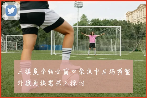 三镇夏季转会窗口聚焦中后场调整外援更换需深入探讨