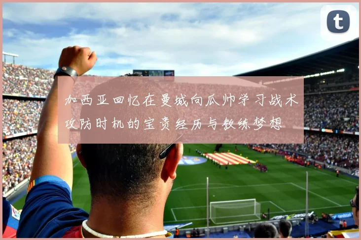 加西亚回忆在曼城向瓜帅学习战术攻防时机的宝贵经历与教练梦想