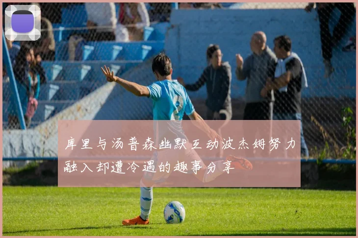 库里与汤普森幽默互动波杰姆努力融入却遭冷遇的趣事分享