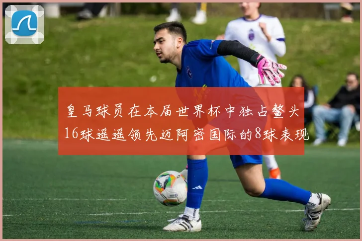 皇马球员在本届世界杯中独占鳌头16球遥遥领先迈阿密国际的8球表现