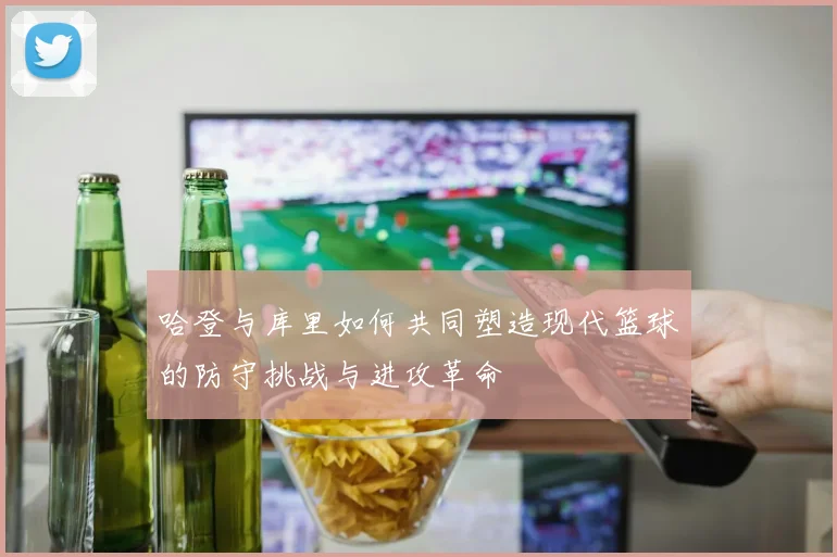 哈登与库里如何共同塑造现代篮球的防守挑战与进攻革命