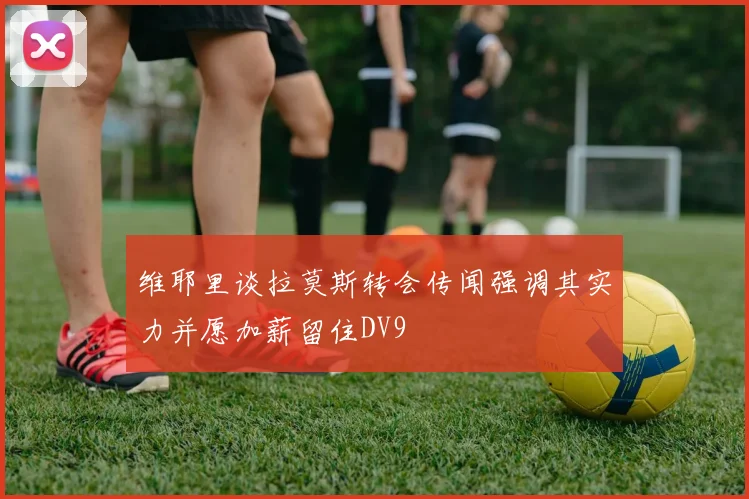 维耶里谈拉莫斯转会传闻强调其实力并愿加薪留住DV9
