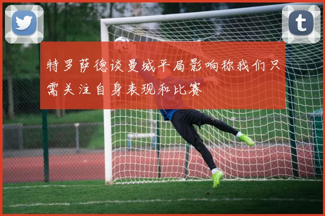 特罗萨德谈曼城平局影响称我们只需关注自身表现和比赛