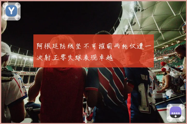 阿根廷防线坚不可摧前两轮仅遭一次射正零失球表现卓越