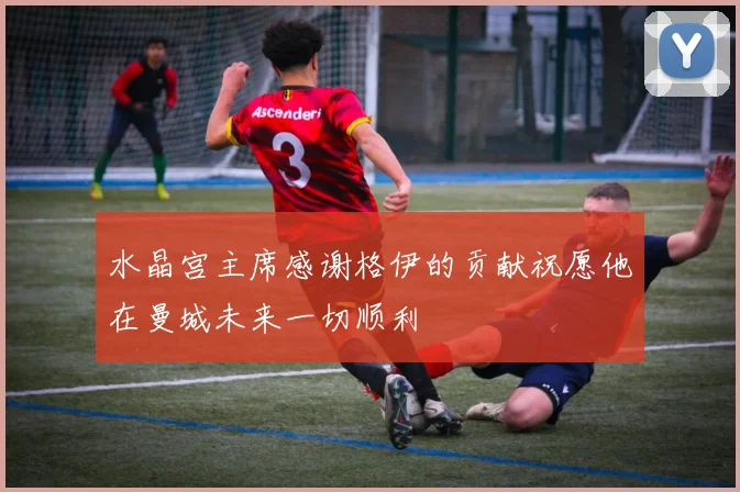 水晶宫主席感谢格伊的贡献祝愿他在曼城未来一切顺利