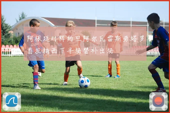 阿根廷对阵约旦阿尔瓦雷斯劳塔罗首发梅西下半场替补出场